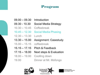 Program
09.00 – 09.30 Introduction
09.30 - 10.30 Social Media Strategy
10.30 – 10.45 Coffeebreak
10.45 – 12.30 Social Media Phasing
12.30 – 13.30 Lunch
13.30 – 15.00 Assignment: Casestudy
15.00 – 15.15 coffeebreak
15.15 – 17.15 Pitch & Feedback
17.15 – 18.00 Next steps & Evaluation
18.00 – 19.00 Coolling down
19.00 Dinner at Mr. Mofongo
 