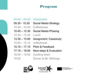Program
09.00 – 09.30 Introduction
09.30 - 10.30 Social Media Strategy
10.30 – 10.45 Coffeebreak
10.45 – 12.30 Social Media Phasing
12.30 – 13.30 Lunch
13.30 – 15.00 Assignment: Casestudy
15.00 – 15.15 coffeebreak
15.15 – 17.15 Pitch & Feedback
17.15 – 18.00 Next steps & Evaluation
18.00 – 19.00 Coolling down
19.00 Dinner at Mr. Mofongo
 