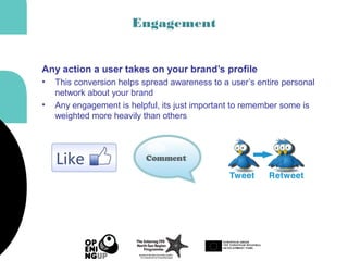 Engagement
Any action a user takes on your brand’s profile
• This conversion helps spread awareness to a user’s entire personal
network about your brand
• Any engagement is helpful, its just important to remember some is
weighted more heavily than others
 