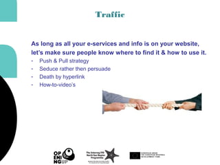 Traffic
As long as all your e-services and info is on your website,
let’s make sure people know where to find it & how to use it.
- Push & Pull strategy
- Seduce rather then persuade
- Death by hyperlink
- How-to-video’s
 
