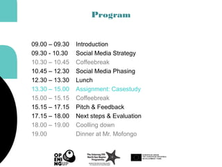 Program
09.00 – 09.30 Introduction
09.30 - 10.30 Social Media Strategy
10.30 – 10.45 Coffeebreak
10.45 – 12.30 Social Media Phasing
12.30 – 13.30 Lunch
13.30 – 15.00 Assignment: Casestudy
15.00 – 15.15 Coffeebreak
15.15 – 17.15 Pitch & Feedback
17.15 – 18.00 Next steps & Evaluation
18.00 – 19.00 Coolling down
19.00 Dinner at Mr. Mofongo
 