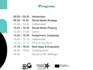 Program
09.00 – 09.30 Introduction
09.30 - 10.30 Social Media Strategy
10.30 – 10.45 Coffeebreak
10.45 – 12.30 Social Media Phasing
12.30 – 13.30 Lunch
13.30 – 15.00 Assignment: Casestudy
15.00 – 15.15 coffeebreak
15.15 – 17.15 Pitch & Feedback
17.15 – 18.00 Next steps & Evaluation
18.00 – 19.00 Coolling down
19.00 Dinner at Mr. Mofongo
 