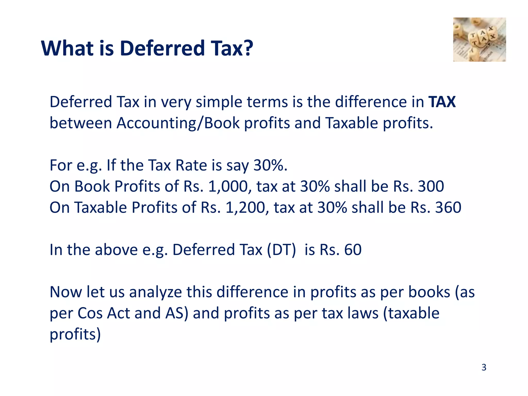 Deferred Tax in very simple terms is the difference in TAX
between Accounting/Book profits and Taxable profits.
For e.g. If the Tax Rate is say 30%.
On Book Profits of Rs. 1,000, tax at 30% shall be Rs. 300
On Taxable Profits of Rs. 1,200, tax at 30% shall be Rs. 360
In the above e.g. Deferred Tax (DT) is Rs. 60
Now let us analyze this difference in profits as per books (as
per Cos Act and AS) and profits as per tax laws (taxable
profits)
What is Deferred Tax?
3
 