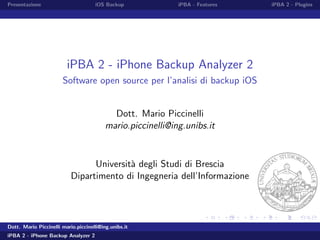 Presentazione iOS Backup iPBA - Features iPBA 2 - Plugins
iPBA 2 - iPhone Backup Analyzer 2
Software open source per l’analisi di backup iOS
Dott. Mario Piccinelli
mario.piccinelli@ing.unibs.it
Universit`a degli Studi di Brescia
Dipartimento di Ingegneria dell’Informazione
Dott. Mario Piccinelli mario.piccinelli@ing.unibs.it
iPBA 2 - iPhone Backup Analyzer 2
 