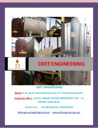 DEFT ENGINEERING 
DEFT ENGINEERING 
Works- E-31, South side Industrial area, G.T. Road Ghaziabad UP. 
Corporate office- D-2/12, GANGA TRIVENI APARTMENT. SEC. – 9, 
ROHINI, NEW DELHI 
Contact no. - +91-9811527432, 9555164400 
deftengineering85@gmail.com www.deftengineering.com 
. 
DEFT ENGINEERING 
 