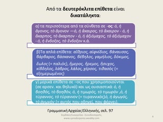 ΣερδάκηΕυαγγελία - Συνοδοιπορεῖν,
www.synodoiporos.weebly.com
4
α) τα περισσότερα από τα σύνθετα σε -ος: ὁ, ἡ
ἄγονος, τὸ ἄγονον —ὁ, ἡ ἄκαιρος, τὸ ἄκαιρον - ὁ, ἡ
ἄκαρπος, τὸ ἄκαρπον - ὁ, ἡ ἀξιόμαχος, τὸ ἀξιόμαχον
- ὁ, ἡ ἔνδοξος, τὸ ἔνδοξον κ.ά.
β)Τα απλά επίθετα: αἴθριος, αἰφνίδιος, βάναυσος,
βάρβαρος, βάσκανος, βέβηλος, γαμήλιος, δόκιμος,
ἕωλος(= παλιός), ἥμερος, ἤρεμος, ἥσυχος,
κίβδηλος, λάβρος, λάλος,χέρσος, τιθασὸς (=
εξημερωμένος)
γ) μερικά επίθετα σε –ος που χρησιμοποιούνται
(σε αρσεν. και θηλυκό) και ως ουσιαστικά: ὁ, ἡ
βοηθός, τὸ βοηθὸν, ὁ, ἡ τιμωρός, τὸ τιμωρὸν ,ὁ, ἡ
τύραννος, τὸ τύραννον (= τυραννικός)ὁ, ἡ ἀγωγός,
τὸ ἀγωγὸν (= αυτός που οδηγεί, που φέρνει).
Από τα δευτερόκλιταεπίθετα είναι
δικατάληκτα:
ΓραμματικήΑρχαίαςΕλληνικής, σελ. 97
 