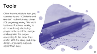 Other than our Rotate tool, you
can also try our “Combine and
reorder” tool which also allows
PDF page organizing. This tool is
best used for those looking to
do more than just rotating
pages as it can rotate, merge
and organize the pages
according to the order they
prefer. With the drag and drop
design, organizing pages is
easier than ever.
12
 