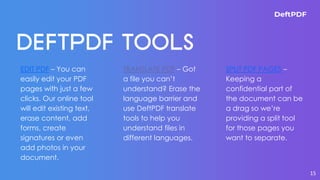 EDIT PDF – You can
easily edit your PDF
pages with just a few
clicks. Our online tool
will edit existing text,
erase content, add
forms, create
signatures or even
add photos in your
document.
TRANSLATE PDF – Got
a file you can’t
understand? Erase the
language barrier and
use DeftPDF translate
tools to help you
understand files in
different languages.
SPLIT PDF PAGES –
Keeping a
confidential part of
the document can be
a drag so we’re
providing a split tool
for those pages you
want to separate.
15
 
