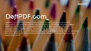 17
DeftPDF is an online software company that focuses on tools specific for PDF
documents. Our software is dedicated on helping you manage your files for free.
DeftPDF has various tools available for free such as PDF converters, PDF editors,
mergers, splitter, PDF translators, and of course, our rotation tool. Our software
provides solutions for any PDF dilemmas and promises to keep these files sacred within
the encrypted server then deleted a few hours after you’re done with processing
these documents.
 