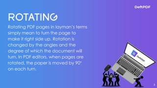 Rotating PDF pages in layman’s terms
simply mean to turn the page to
make it right side up. Rotation is
changed by the angles and the
degree of which the document will
turn. In PDF editors, when pages are
rotated, the paper is moved by 90°
on each turn.
3
 