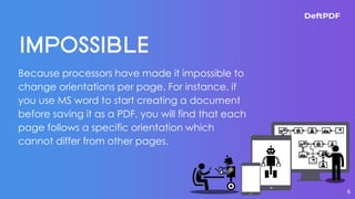Because processors have made it impossible to
change orientations per page. For instance, if
you use MS word to start creating a document
before saving it as a PDF, you will find that each
page follows a specific orientation which
cannot differ from other pages.
6
 