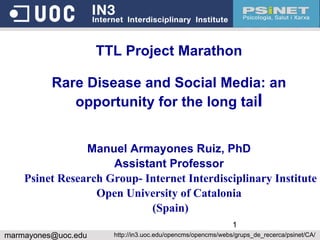 TTL Project Marathon Rare Disease and Social Media: an opportunity for the long tai l Manuel Armayones Ruiz, PhD Assistant Professor Psinet Research Group- Internet Interdisciplinary Institute Open University of Catalonia (Spain) [email_address] http://in3.uoc.edu/opencms/opencms/webs/grups_de_recerca/psinet/CA/ 