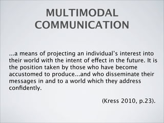 MULTIMODAL
          COMMUNICATION

...a means of projecting an individual’s interest into
their world with the intent of effect in the future. It is
the position taken by those who have become
accustomed to produce...and who disseminate their
messages in and to a world which they address
conﬁdently.

                                    (Kress 2010, p.23).
 