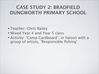 CASE STUDY 2: BRADFIELD
DUNGWORTH PRIMARY SCHOOL


• Teacher: Chris Bailey
• Mixed Year 4 and Year 5 class
• Activity: ‘Camp Cardboard’, in liaison with a
  group of artists, ‘Responsible ﬁshing’
 