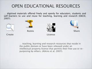 OPEN EDUCATIONAL RESOURCES
… digitised materials offered freely and openly for educators, students and
self-learners to use and reuse for teaching, learning and research (OECD,
2007).




                     Remix                                          Share
  Create                                 License



              … teaching, learning and research resources that reside in
              the public domain or have been released under an
              intellectual property license that permits their free use or re-
              purposing by others. (Atkins et al. 2007).
 
