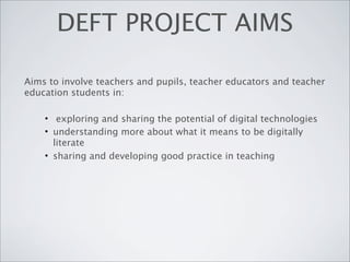 DEFT PROJECT AIMS

Aims to involve teachers and pupils, teacher educators and teacher
education students in:

    • exploring and sharing the potential of digital technologies
    • understanding more about what it means to be digitally
      literate
    • sharing and developing good practice in teaching
 