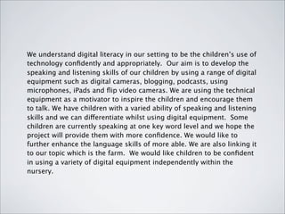 We understand digital literacy in our setting to be the children’s use of
technology conﬁdently and appropriately. Our aim is to develop the
speaking and listening skills of our children by using a range of digital
equipment such as digital cameras, blogging, podcasts, using
microphones, iPads and ﬂip video cameras. We are using the technical
equipment as a motivator to inspire the children and encourage them
to talk. We have children with a varied ability of speaking and listening
skills and we can differentiate whilst using digital equipment. Some
children are currently speaking at one key word level and we hope the
project will provide them with more conﬁdence. We would like to
further enhance the language skills of more able. We are also linking it
to our topic which is the farm. We would like children to be conﬁdent
in using a variety of digital equipment independently within the
nursery.
 