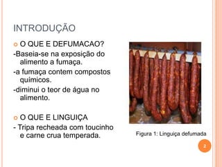 INTRODUÇÃO
 O QUE E DEFUMACAO?
-Baseia-se na exposição do
alimento a fumaça.
-a fumaça contem compostos
químicos.
-diminui o teor de água no
alimento.
 O QUE E LINGUIÇA
- Tripa recheada com toucinho
e carne crua temperada.
2
Figura 1: Linguiça defumada
 