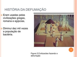 HISTÓRIA DA DEFUMAÇÃO
 Eram usadas pelas
civilizações gregas,
romana e egípcias.
 Diminui dez mil vezes
a população de
bactéria.
3
Figura 2:Civilizacões fazendo a
defumação
 