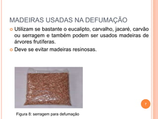 MADEIRAS USADAS NA DEFUMAÇÃO
 Utilizam se bastante o eucalipto, carvalho, jacaré, carvão
ou serragem e também podem ser usados madeiras de
árvores frutíferas.
 Deve se evitar madeiras resinosas.
7
Figura 8: serragem para defumação
 
