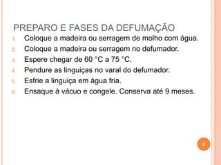 PREPARO E FASES DA DEFUMAÇÃO
1. Coloque a madeira ou serragem de molho com água.
2. Coloque a madeira ou serragem no defumador.
3. Espere chegar de 60 °C a 75 °C.
4. Pendure as linguiças no varal do defumador.
5. Esfrie a linguiça em água fria.
6. Ensaque à vácuo e congele. Conserva até 9 meses.
8
 