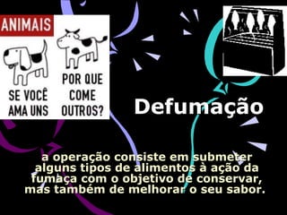 Defumação  a operação consiste em submeter alguns tipos de alimentos à ação da fumaça com o objetivo de conservar, mas também de melhorar o seu sabor.  