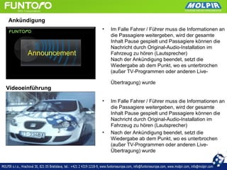 Ankündigung
                  •   Im Falle Fahrer / Führer muss die Informationen an
                      die Passagiere weitergeben, wird der gesamte
                      Inhalt Pause gespielt und Passagiere können die
                      Nachricht durch Original-Audio-Installation im
                      Fahrzeug zu hören (Lautsprecher)
                      Nach der Ankündigung beendet, setzt die
                      Wiedergabe ab dem Punkt, wo es unterbrochen
                      (außer TV-Programmen oder anderen Live-

                      Übertragung) wurde
Videoeinführung

                  •   Im Falle Fahrer / Führer muss die Informationen an
                      die Passagiere weitergeben, wird der gesamte
                      Inhalt Pause gespielt und Passagiere können die
                      Nachricht durch Original-Audio-Installation im
                      Fahrzeug zu hören (Lautsprecher)
                  •   Nach der Ankündigung beendet, setzt die
                      Wiedergabe ab dem Punkt, wo es unterbrochen
                      (außer TV-Programmen oder anderen Live-
                      Übertragung) wurde
 