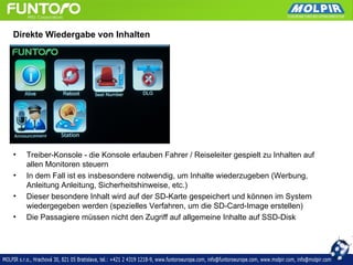 Direkte Wiedergabe von Inhalten




•   Treiber-Konsole - die Konsole erlauben Fahrer / Reiseleiter gespielt zu Inhalten auf
    allen Monitoren steuern
•   In dem Fall ist es insbesondere notwendig, um Inhalte wiederzugeben (Werbung,
    Anleitung Anleitung, Sicherheitshinweise, etc.)
•   Dieser besondere Inhalt wird auf der SD-Karte gespeichert und können im System
    wiedergegeben werden (spezielles Verfahren, um die SD-Card-Image erstellen)
•   Die Passagiere müssen nicht den Zugriff auf allgemeine Inhalte auf SSD-Disk
 