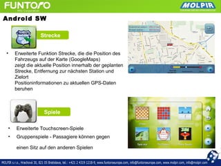 Android SW

                 Strecke


•    Erweiterte Funktion Strecke, die die Position des
     Fahrzeugs auf der Karte (GoogleMaps)
     zeigt die aktuelle Position innerhalb der geplanten
     Strecke, Entfernung zur nächsten Station und
     Zielort
     Positioninformationen zu aktuellen GPS-Daten
     beruhen



                  Spiele

 •   Erweiterte Touchscreen-Spiele
 •   Gruppenspiele - Passagiere können gegen

     einen Sitz auf den anderen Spielen
 