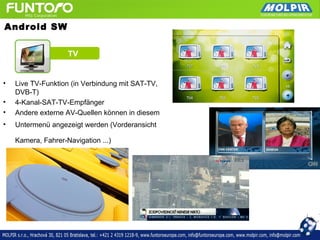 Android SW


                    TV


•   Live TV-Funktion (in Verbindung mit SAT-TV,
    DVB-T)
•   4-Kanal-SAT-TV-Empfänger
•   Andere externe AV-Quellen können in diesem
•   Untermenü angezeigt werden (Vorderansicht

    Kamera, Fahrer-Navigation ...)
 