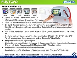 Zusammenfassung




•   System für Bus-und Bahnverkehr entwickelt
•   Aftermarket OE oder den Einbau in die Fahrzeuge
•   Jeder Fahrgast kann seine eigene Medieninhalte selbstständig wählen
•   Bis zu 72 Benutzer gleichzeitig auf einem Server (mit geringfügigen Änderungen System
    kann für mehr Benutzer pro Server, um größere Kapazitäten Trainer passen aufgerüstet
    werden)
•   Wiedergabe von Videos / Filme, Musik, Bilder auf SSD gespeichert (Kapazität 32 GB - 256
    GB)
•   Möglich, maximal 16 externen AV-Quellen anschließen: GPS, Live-TV (DVB-T oder SAT-
    TV ...), Vorderansicht Kamera oder jede andere Composite-Video-Quelle
•   Programmierbare Werbungwiedergabe
•   Direkte Steuerung der Medienwiedergabe via Touchscreen-Monitor durch einzelne Passagier
    7 "und 10,2" digital Touchscreen-LCD-Monitore mit 60 ˚ Winkel verstellbar
•   Sehr schnelle Reaktion auf Beifahrerseite Auswahl
•   Nur ein Kabel pro Sitz (AV-Daten + Stromversorgung über Ethernet-PoE-Technolog

•   Komplette Nachrüst-Kits für verschiedene Modelle erhältlich Sitz entworfen
 