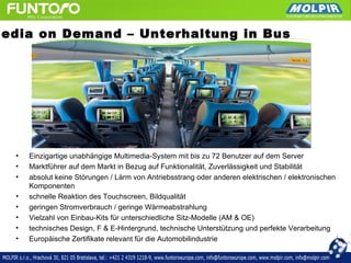Media on Demand – Unterhaltung in Bus




   •   Einzigartige unabhängige Multimedia-System mit bis zu 72 Benutzer auf dem Server
   •   Marktführer auf dem Markt in Bezug auf Funktionalität, Zuverlässigkeit und Stabilität
   •   absolut keine Störungen / Lärm von Antriebsstrang oder anderen elektrischen / elektronischen
       Komponenten
   •   schnelle Reaktion des Touchscreen, Bildqualität
   •   geringen Stromverbrauch / geringe Wärmeabstrahlung
   •   Vielzahl von Einbau-Kits für unterschiedliche Sitz-Modelle (AM & OE)
   •   technisches Design, F & E-Hintergrund, technische Unterstützung und perfekte Verarbeitung
   •   Europäische Zertifikate relevant für die Automobilindustrie
 