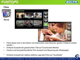 Filme




•   Filme lassen sich in die Ordner und Unterordner nach Sprache, gendre, Publikum sortiert
    werden ...
•   Einfache Auswahl der gewünschten Titel auf Touchscreen-Monitor
•   Intuitive und benutzerfreundliche Film Auswahl und Steuerung der Wiedergabe

•   Einfache Auswahl der relative zeitliche Lage des Films auf "Suchleiste"
 