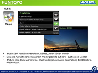 Musik




•      Musik kann nach den Interpreten, Genres, Alben sortiert werden
•     Einfache Auswahl der gewünschten Wiedergabeliste auf dem Touchscreen-Monitor
•      Picture Slide-Show während der Musikwiedergabe möglich, Abschaltung der Bildschirm
      (Nachtmodus)
 
