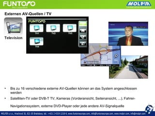 Externen AV-Quellen / TV




•   Bis zu 16 verschiedene externe AV-Quellen können an das System angeschlossen
    werden
•   Satelliten-TV oder DVB-T TV, Kameras (Vorderansicht, Seitenansicht, ...), Fahrer-

    Navigationssystem, externe DVD-Player oder jede andere AV-Signalquelle
 