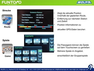 Strecke
          •   Zeigt die aktuelle Position
              innerhalb der geplanten Route,
          •   Entfernung zur nächsten Station
              und Zielort
          •   Position Informationen zu

              aktuellen GPS-Daten beruhen




Spiele
          •   Die Passagiere können die Spiele
              auf dem Touchscreen zu genießen
          •   Mehrere Spiele im Angebot,

              einschließlich der Gruppenspiele
 