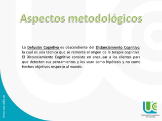 La Defusión Cognitiva es descendiente del Distanciamiento Cognitivo, 
la cual es una técnica que se remonta al origen de la terapia cognitiva. 
El Distanciamiento Cognitivo consiste en encausar a los clientes para 
que detecten sus pensamientos y los vean como hipótesis y no como 
hechos objetivos respecto al mundo. 
 