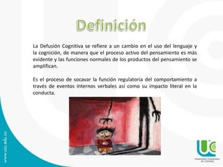 La Defusión Cognitiva se refiere a un cambio en el uso del lenguaje y 
la cognición, de manera que el proceso activo del pensamiento es más 
evidente y las funciones normales de los productos del pensamiento se 
amplifican. 
Es el proceso de socavar la función regulatoria del comportamiento a 
través de eventos internos verbales así como su impacto literal en la 
conducta. 
 