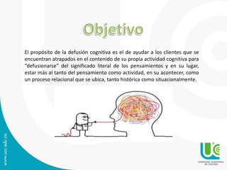 El propósito de la defusión cognitiva es el de ayudar a los clientes que se 
encuentran atrapados en el contenido de su propia actividad cognitiva para 
“defusionarse” del significado literal de los pensamientos y en su lugar, 
estar más al tanto del pensamiento como actividad, en su acontecer, como 
un proceso relacional que se ubica, tanto histórica como situacionalmente. 
 