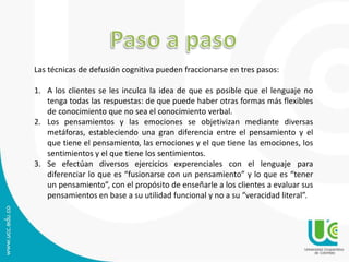 Las técnicas de defusión cognitiva pueden fraccionarse en tres pasos: 
1. A los clientes se les inculca la idea de que es posible que el lenguaje no 
tenga todas las respuestas: de que puede haber otras formas más flexibles 
de conocimiento que no sea el conocimiento verbal. 
2. Los pensamientos y las emociones se objetivizan mediante diversas 
metáforas, estableciendo una gran diferencia entre el pensamiento y el 
que tiene el pensamiento, las emociones y el que tiene las emociones, los 
sentimientos y el que tiene los sentimientos. 
3. Se efectúan diversos ejercicios experenciales con el lenguaje para 
diferenciar lo que es “fusionarse con un pensamiento” y lo que es “tener 
un pensamiento”, con el propósito de enseñarle a los clientes a evaluar sus 
pensamientos en base a su utilidad funcional y no a su “veracidad literal”. 
 