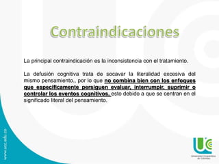 La principal contraindicación es la inconsistencia con el tratamiento. 
La defusión cognitiva trata de socavar la literalidad excesiva del 
mismo pensamiento., por lo que no combina bien con los enfoques 
que específicamente persiguen evaluar, interrumpir, suprimir o 
controlar los eventos cognitivos, esto debido a que se centran en el 
significado literal del pensamiento. 
 