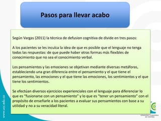 Pasos para llevar acabo
Según Vargas (2011) la técnica de defusion cognitiva de divide en tres pasos:
A los pacientes se les inculca la idea de que es posible que el lenguaje no tenga
todas las respuestas: de que puede haber otras formas más flexibles de
conocimiento que no sea el conocimiento verbal.
Los pensamientos y las emociones se objetivan mediante diversas metáforas,
estableciendo una gran diferencia entre el pensamiento y el que tiene el
pensamiento, las emociones y el que tiene las emociones, los sentimientos y el que
tiene los sentimientos.
Se efectúan diversos ejercicios experienciales con el lenguaje para diferenciar lo
que es “fusionarse con un pensamiento” y lo que es “tener un pensamiento” con el
propósito de enseñarle a los pacientes a evaluar sus pensamientos con base a su
utilidad y no a su veracidad literal.
 