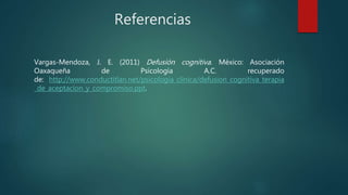Referencias
Vargas-Mendoza, J. E. (2011) Defusión cognitiva. México: Asociación
Oaxaqueña de Psicología A.C. recuperado
de: http://www.conductitlan.net/psicologia_clinica/defusion_cognitiva_terapia
_de_aceptacion_y_compromiso.ppt.
 
