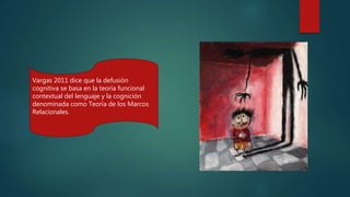 Vargas 2011 dice que la defusión
cognitiva se basa en la teoría funcional
contextual del lenguaje y la cognición
denominada como Teoría de los Marcos
Relacionales.
 