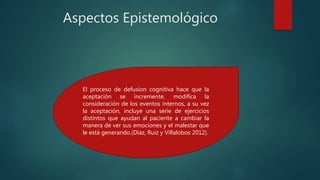 Aspectos Epistemológico
El proceso de defusion cognitiva hace que la
aceptación se incremente, modifica la
consideración de los eventos internos, a su vez
la aceptación, incluye una serie de ejercicios
distintos que ayudan al paciente a cambiar la
manera de ver sus emociones y el malestar que
le está generando.(Díaz, Ruiz y Villalobos 2012).
 