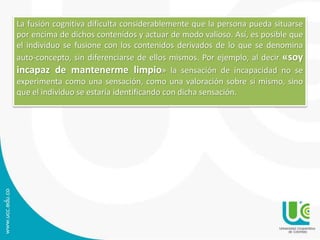 La fusión cognitiva dificulta considerablemente que la persona pueda situarse 
por encima de dichos contenidos y actuar de modo valioso. Así, es posible que 
el individuo se fusione con los contenidos derivados de lo que se denomina 
auto-concepto, sin diferenciarse de ellos mismos. Por ejemplo, al decir «soy 
incapaz de mantenerme limpio» la sensación de incapacidad no se 
experimenta como una sensación, como una valoración sobre sí mismo, sino 
que el individuo se estaría identificando con dicha sensación. 
 