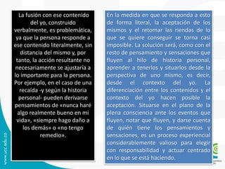 La fusión con ese contenido 
del yo, construido 
verbalmente, es problemática, 
ya que la persona responde a 
ese contenido literalmente, sin 
distancia del mismo y, por 
tanto, la acción resultante no 
necesariamente se ajustaría a 
lo importante para la persona. 
Por ejemplo, en el caso de una 
recaída -y según la historia 
personal- pueden derivarse 
pensamientos de «nunca haré 
algo realmente bueno en mi 
vida», «siempre hago daño a 
los demás» o «no tengo 
remedio». 
En la medida en que se responda a esto 
de forma literal, la aceptación de los 
mismos y el retomar las riendas de lo 
que se quiere conseguir se torna casi 
imposible. La solución será, como con el 
resto de pensamiento y sensaciones que 
fluyen al hilo de historia personal, 
aprender a tenerlos y situarlos desde la 
perspectiva de uno mismo, es decir, 
desde el contexto del yo. La 
diferenciación entre los contenidos y el 
contexto del yo hacen posible la 
aceptación. Situarse en el plano de la 
plena consciencia ante los eventos que 
fluyen, notar que fluyen, y darse cuenta 
de quién tiene los pensamientos y 
sensaciones, es un proceso experiencial 
considerablemente valioso para elegir 
con responsabilidad y actuar centrado 
en lo que se está haciendo. 
 