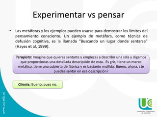 Experimentar vs pensar 
• Las metáforas y los ejemplos pueden usarse para demostrar los límites del 
pensamiento consciente. Un ejemplo de metáfora, como técnica de 
defusión cognitiva, es la llamada “Buscando un lugar donde sentarse” 
(Hayes et al, 1999): 
Terapista: Imagina que quieres sentarte y empiezas a describir una silla y digamos 
que proporcionas una detallada descripción de esta. Es gris, tiene un marco 
metálico, tiene una cubierta de fábrica y es bastante mullida. Bueno, ahora, ¿te 
puedes sentar en esa descripción? 
Cliente: Bueno, pues no. 
 
