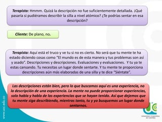 Terapista: Hmmm. Quizá la descripción no fue suficientemente detallada. ¡Qué 
pasaría si pudiéramos describir la silla a nivel atómico? ¿Te podrías sentar en esa 
descripción? 
Cliente: De plano, no. 
Terapista: Aquí está el truco y ve tu si no es cierto. No será que tu mente te ha 
estado diciendo cosas como “El mundo es de esta manera y tus problemas son así 
y asado”. Descripciones y descripciones. Evaluaciones y evaluaciones. Y tu ya te 
estas cansando. Tu necesitas un lugar donde sentarte. Y tu mente te proporciona 
descripciones aún más elaboradas de una silla y te dice “Siéntate”. 
Las descripciones están bien, pero lo que buscamos aquí es una experiencia, no 
la descripción de una experiencia. La mente no puede proporcionar experiencias, 
solo habla y habla de las experiencias que se hayan tenido. Así que dejemos que 
tu mente siga describiendo, mientras tanto, tu y yo busquemos un lugar donde 
sentarnos. 
 