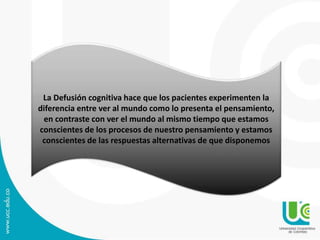La Defusión cognitiva hace que los pacientes experimenten la 
diferencia entre ver al mundo como lo presenta el pensamiento, 
en contraste con ver el mundo al mismo tiempo que estamos 
conscientes de los procesos de nuestro pensamiento y estamos 
conscientes de las respuestas alternativas de que disponemos 
 